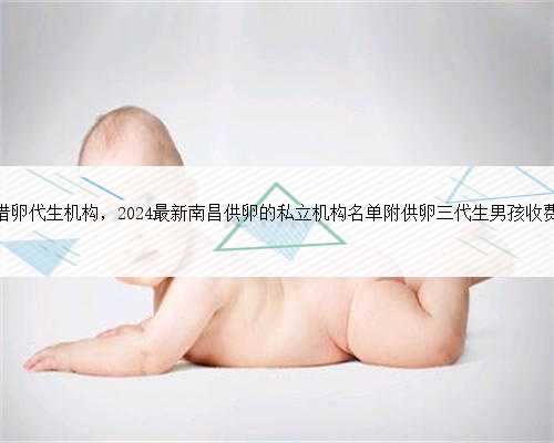 南昌借卵代生机构，2024最新南昌供卵的私立机构名单附供卵三代生男孩收费标